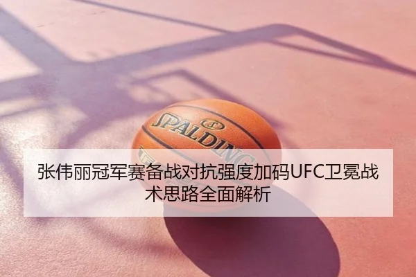 张伟丽冠军赛备战对抗强度加码UFC卫冕战术思路全面解析