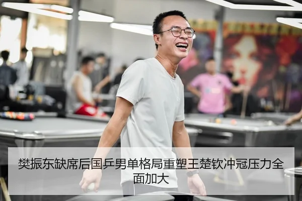 樊振东缺席后国乒男单格局重塑王楚钦冲冠压力全面加大