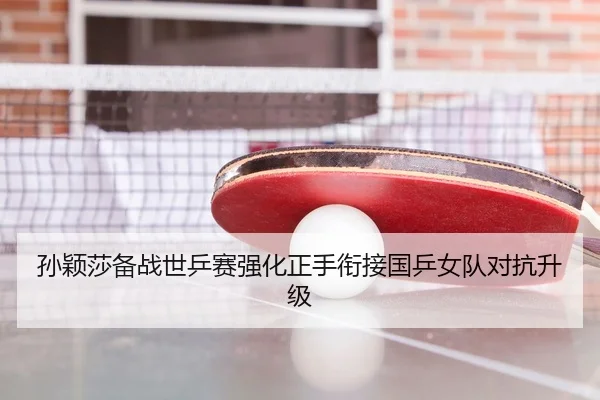 孙颖莎备战世乒赛强化正手衔接国乒女队对抗升级